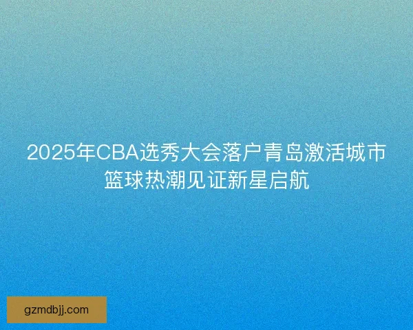 2025年CBA选秀大会落户青岛激活城市篮球热潮见证新星启航