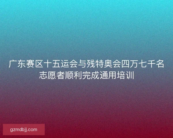 广东赛区十五运会与残特奥会四万七千名志愿者顺利完成通用培训