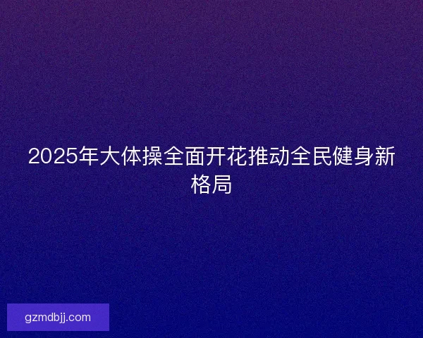 2025年大体操全面开花推动全民健身新格局