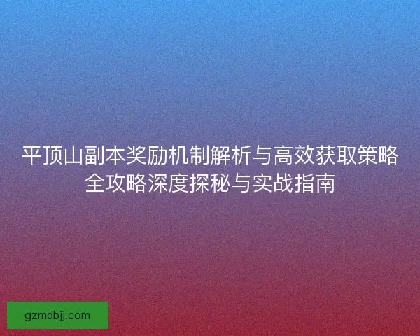 平顶山副本奖励机制解析与高效获取策略全攻略深度探秘与实战指南
